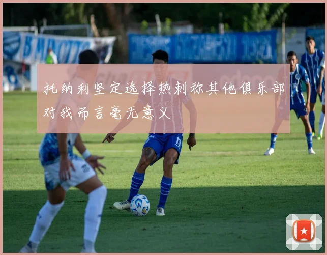 托纳利坚定选择热刺称其他俱乐部对我而言毫无意义