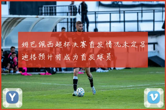 姆巴佩西超杯决赛首发情况未定吕迪格预计将成为首发球员
