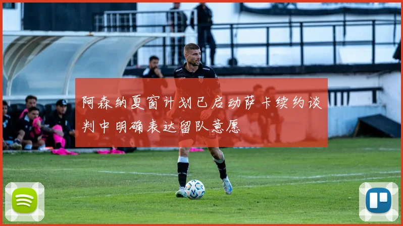 阿森纳夏窗计划已启动萨卡续约谈判中明确表达留队意愿