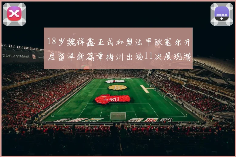 18岁魏祥鑫正式加盟法甲欧塞尔开启留洋新篇章梅州出场11次展现潜力
