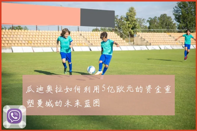 瓜迪奥拉如何利用5亿欧元的资金重塑曼城的未来蓝图
