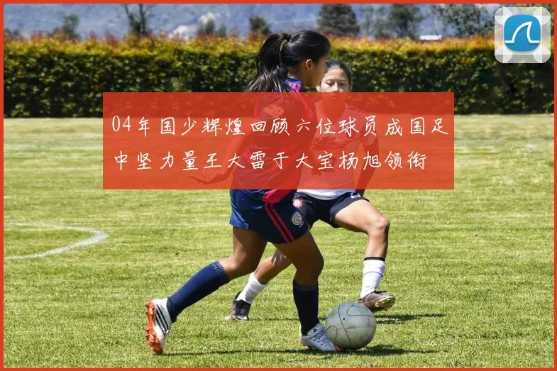 04年国少辉煌回顾六位球员成国足中坚力量王大雷于大宝杨旭领衔