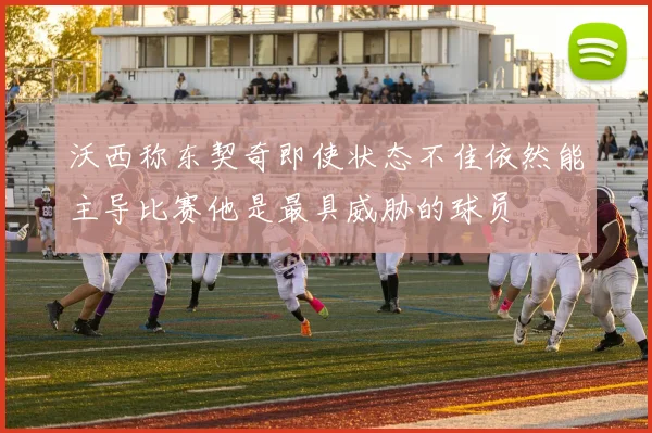 沃西称东契奇即使状态不佳依然能主导比赛他是最具威胁的球员