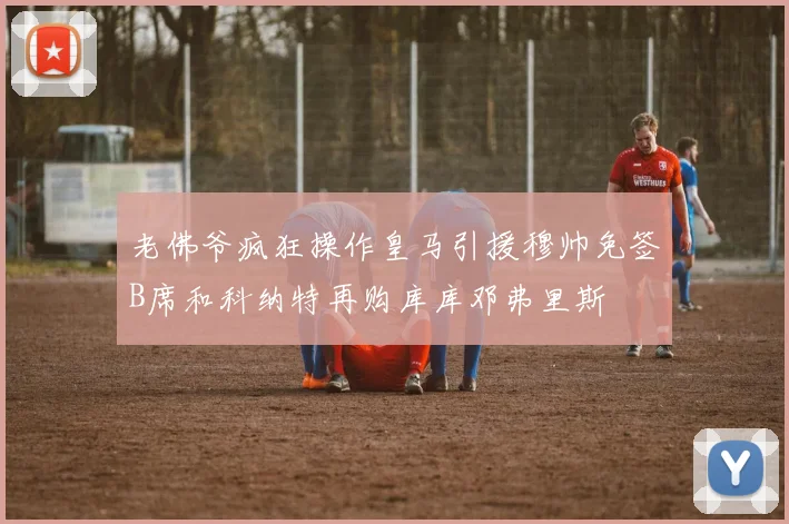 老佛爷疯狂操作皇马引援穆帅免签B席和科纳特再购库库邓弗里斯