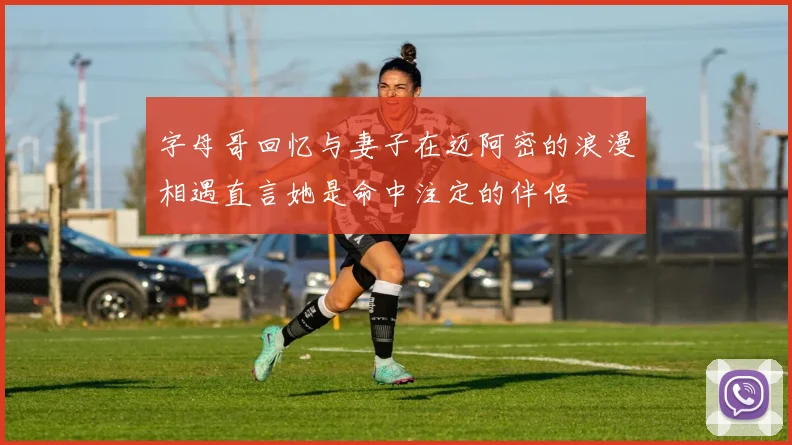 字母哥回忆与妻子在迈阿密的浪漫相遇直言她是命中注定的伴侣