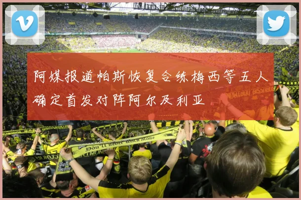 阿媒报道帕斯恢复合练梅西等五人确定首发对阵阿尔及利亚