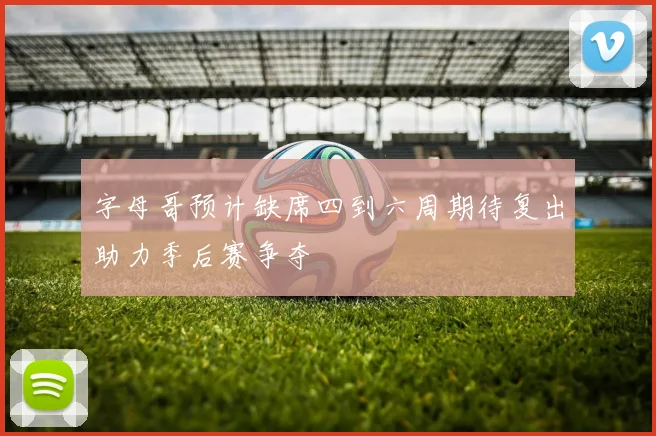 字母哥预计缺席四到六周期待复出助力季后赛争夺