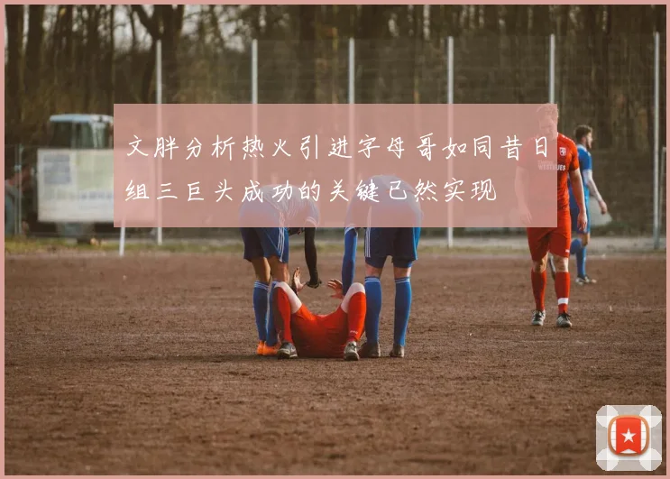 文胖分析热火引进字母哥如同昔日组三巨头成功的关键已然实现