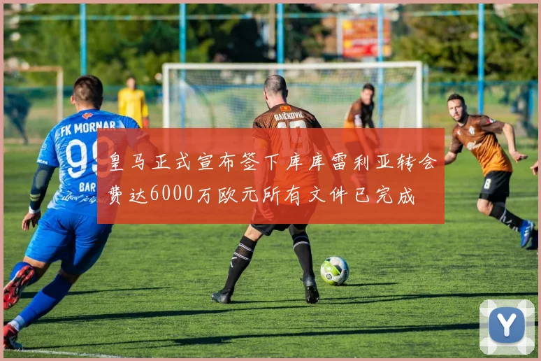 皇马正式宣布签下库库雷利亚转会费达6000万欧元所有文件已完成