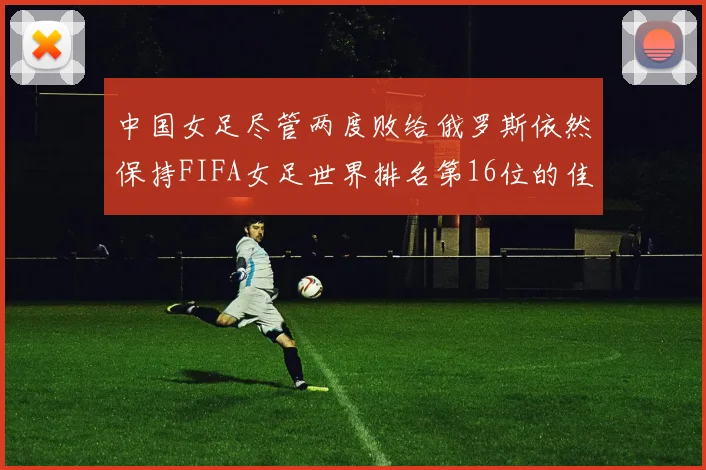 中国女足尽管两度败给俄罗斯依然保持FIFA女足世界排名第16位的佳绩