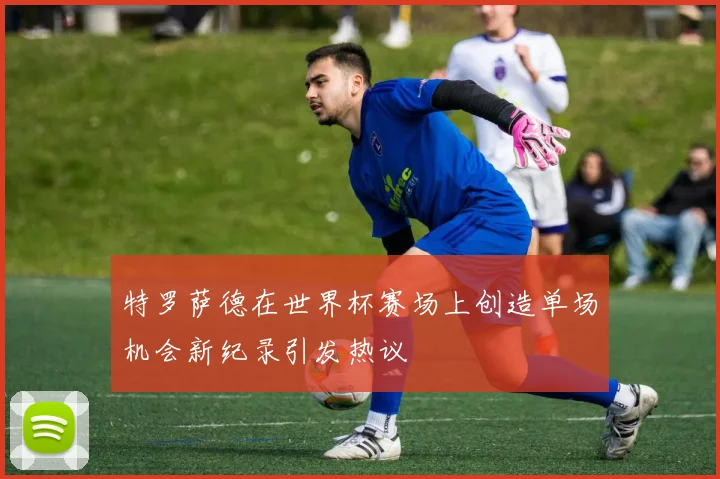 特罗萨德在世界杯赛场上创造单场机会新纪录引发热议