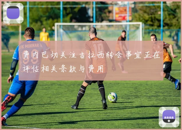 费内巴切关注吉拉西转会事宜正在评估相关条款与费用