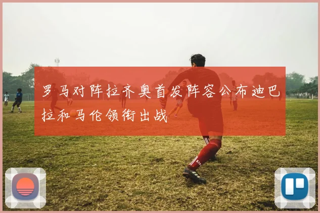 罗马对阵拉齐奥首发阵容公布迪巴拉和马伦领衔出战