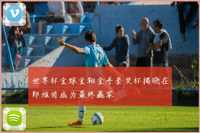 世界杯金球金靴金手套奖杯揭晓在即谁将成为最终赢家