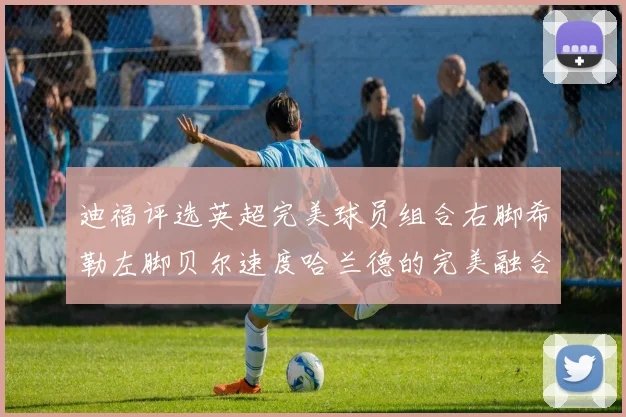 迪福评选英超完美球员组合右脚希勒左脚贝尔速度哈兰德的完美融合