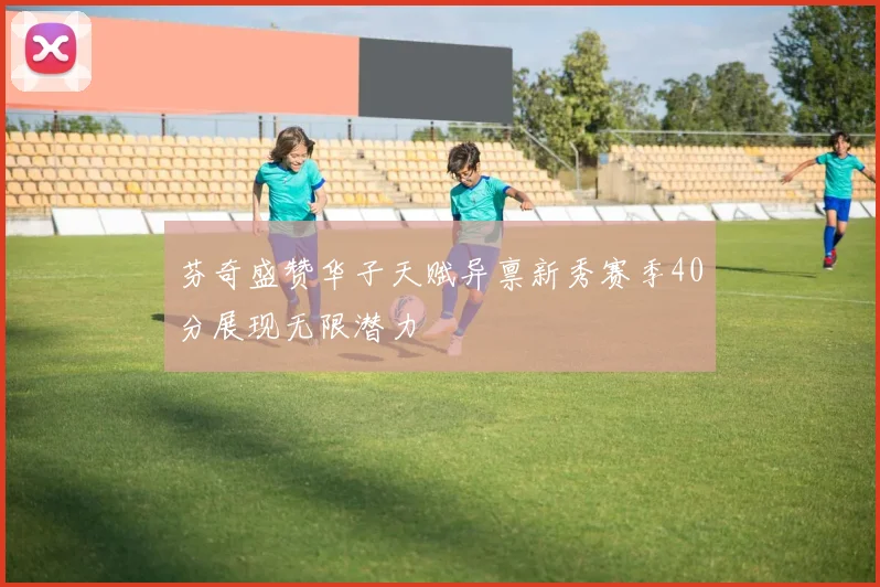 芬奇盛赞华子天赋异禀新秀赛季40分展现无限潜力