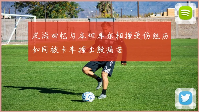 皮诺回忆与本坦库尔相撞受伤经历如同被卡车撞击般痛苦