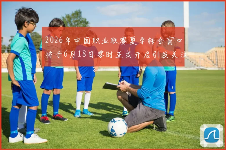 2026年中国职业联赛夏季转会窗口将于6月18日零时正式开启引发关注