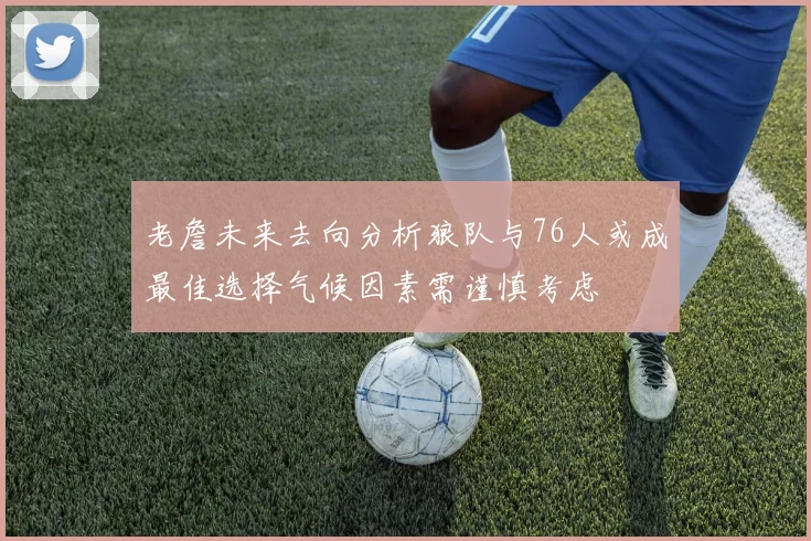 老詹未来去向分析狼队与76人或成最佳选择气候因素需谨慎考虑