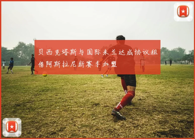 贝西克塔斯与国际米兰达成协议租借阿斯拉尼新赛季加盟