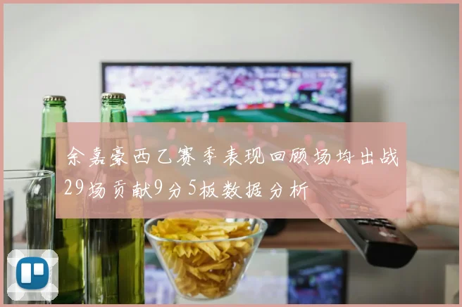 余嘉豪西乙赛季表现回顾场均出战29场贡献9分5板数据分析