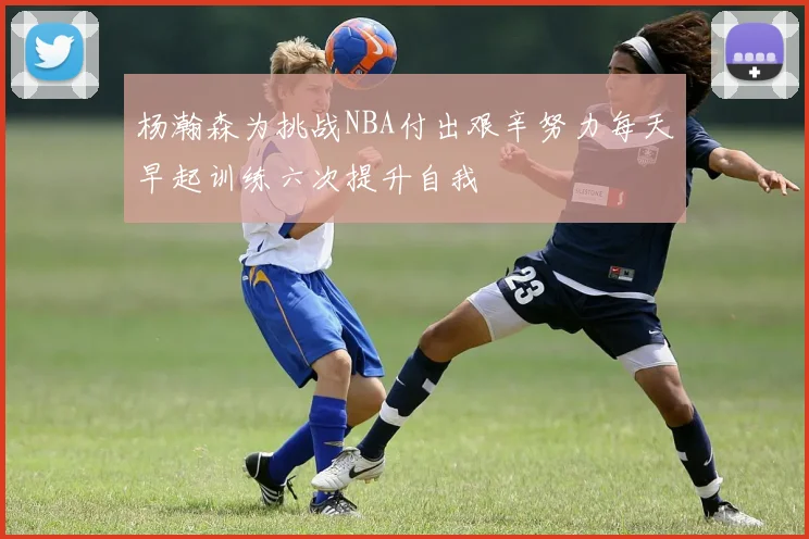 杨瀚森为挑战NBA付出艰辛努力每天早起训练六次提升自我