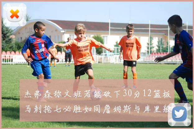 杰弗森称文班若能砍下30分12篮板马刺抢七必胜如同詹姆斯与库里般出色